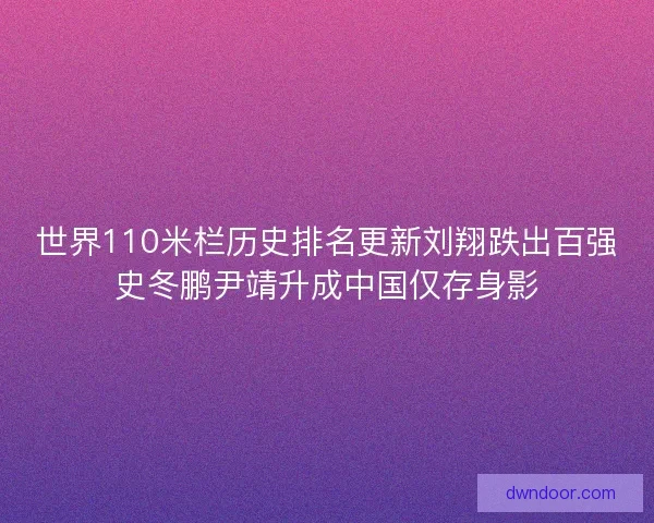 世界110米栏历史排名更新刘翔跌出百强史冬鹏尹靖升成中国仅存身影