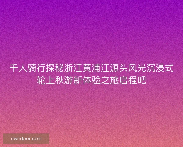 千人骑行探秘浙江黄浦江源头风光沉浸式轮上秋游新体验之旅启程吧