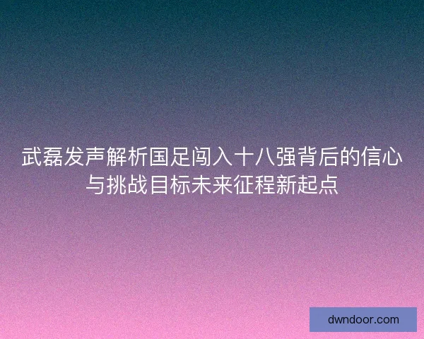 武磊发声解析国足闯入十八强背后的信心与挑战目标未来征程新起点