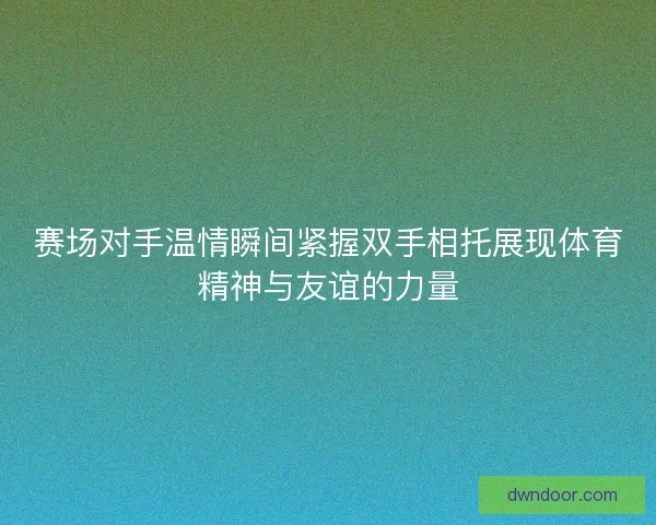 赛场对手温情瞬间紧握双手相托展现体育精神与友谊的力量