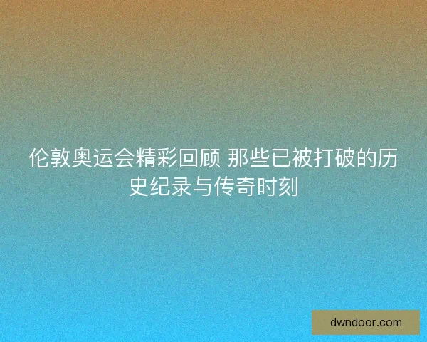 伦敦奥运会精彩回顾 那些已被打破的历史纪录与传奇时刻