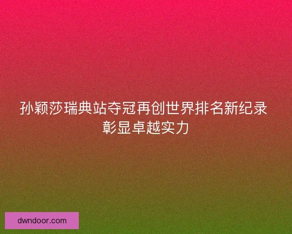 孙颖莎瑞典站夺冠再创世界排名新纪录 彰显卓越实力