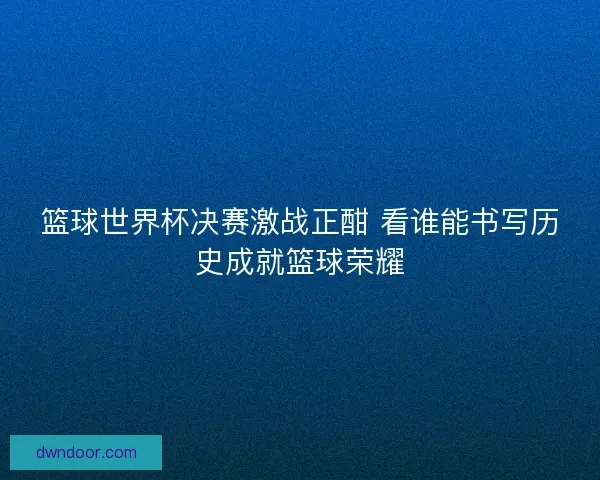 篮球世界杯决赛激战正酣 看谁能书写历史成就篮球荣耀