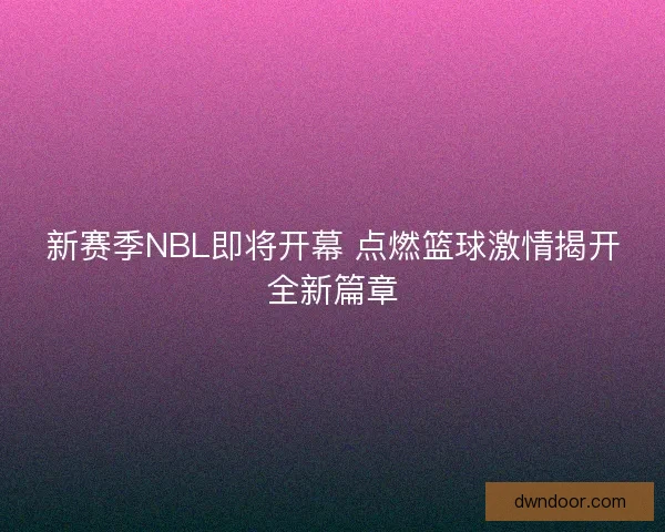 新赛季NBL即将开幕 点燃篮球激情揭开全新篇章
