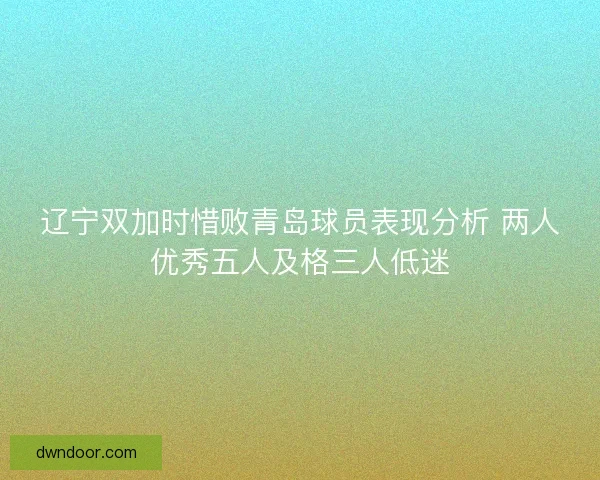 辽宁双加时惜败青岛球员表现分析 两人优秀五人及格三人低迷