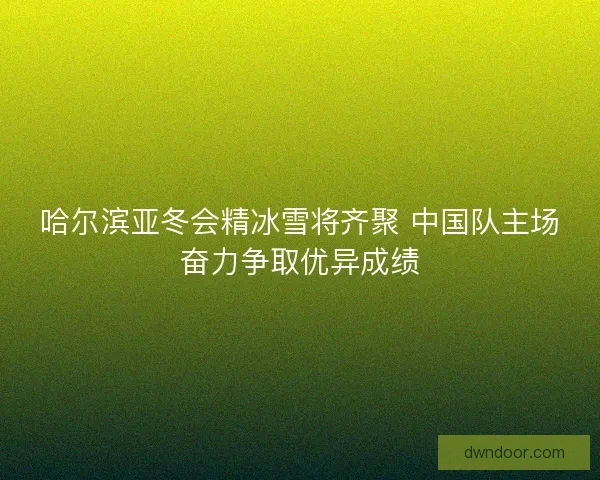 哈尔滨亚冬会精冰雪将齐聚 中国队主场奋力争取优异成绩