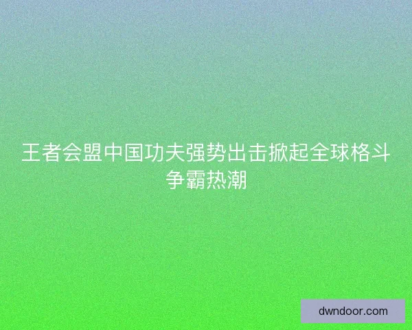 王者会盟中国功夫强势出击掀起全球格斗争霸热潮